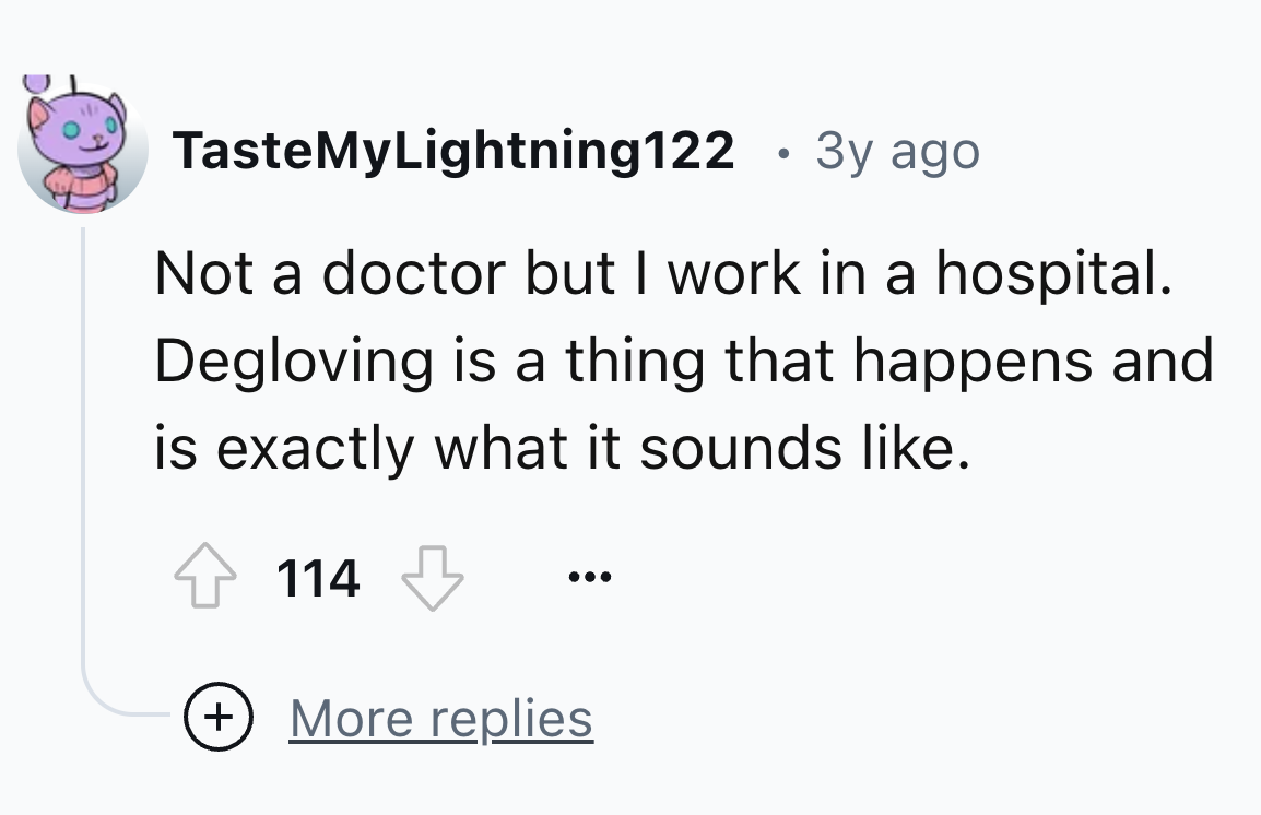 number - TasteMyLightning122 3y ago Not a doctor but I work in a hospital. Degloving is a thing that happens and is exactly what it sounds . 114 More replies